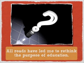 All roads have led me to rethink
    the purpose of education.
 