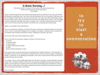 Is Rome Burning...?
                 “The illiterate of the 21st century will not be those who cannot read and write,
                                but those who cannot learn, unlearn, and relearn.”
                                                   Alvin Toffler

The first round of testing for the state of Pennsylvania began and ran for three Day 2s last week, and I felt like
Bill Murray in Ground Hog’s Day. I don’t know what the ambiance of the rest of the schools in the district was
like, but Jefferson’s joyful spirit was erased by stress and ennui. How does a place filled with children, beings
                                                                                                                             to
who are naturally curious, creative, and excited, devolve into anxiety-ridden nervous wrecks? From test ripping
to snacks to placate the unwilling, I have been in a spiritual crisis. I have been crafting this letter in my head
since we were invited to discuss the direction of our district, but I’m speaking from my heart today.
                                                                                                                            try
Simply, we are headed in the wrong direction.                                                                                to
I have no vested interest in blaming, criticizing for the sake of criticizing, or taking the position of a powerless
victim. In fact, I’m motivated to engage you, my colleagues, our students, our parents, and our community in
conversations about learning and teaching, relevancy, collaboration, innovation, and vision.
                                                                                                                           start
At the center of this conversation should be our students.                                                                    a
We are in the midst of revolutionary changes in all facets of life from the way:
 we govern;
                                                                                                                       conversation
 we consume media;
 we create content;
 we organize politically and socially;
 we work;
 and how and when and where we learn.

Every major sector in society has experienced a decentralization of authority and power. From the decline of
newspapers to cable TV to the music industry to bookstores. We as schools will not be immune to fundamental
changes. I wonder how we are adapting as an institution? How will we remain relevant? These are the types of
questions that keep me up at night.

As a teacher, I feel my role has shifted significantly since the advent of Google, Youtube, Wikipedia, Facebook,
Twitter, TED, a whole host of Web 2.0 tools, and a new generation of portable devices that have emerged. We
teachers are in the midst of a revolution in the way the creation of knowledge and its transmittal are evolving.
What is the role of the teacher, if knowledge is ubiquitous and can be accessible from anywhere and anytime?
The way of the sage of the stage is out the door.

Is this our Egypt?

This is a wake-up call for teachers to empower ourselves as the architects of innovation. We will need to
 