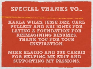 SPECIAL THANKS TO...

KARLA WILES, JESSE DEE, CARL
 PULLEIN AND ABI JONES FOR
 LAYING A FOUNDATION FOR
   REIMAGINING RESUMES.
    THANK YOU FOR YOUR
       INSPIRATION.

MIKE HLADIO AND SUE CARRIS
 FOR HELPING ME EDIT AND
 SUPPORTING MY PASSIONS.
 