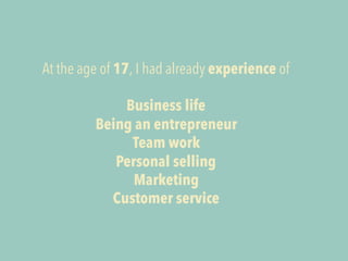 At the age of 17, I had already experience of 
Business life 
Being an entrepreneur 
Team work 
Personal selling 
Marketin...