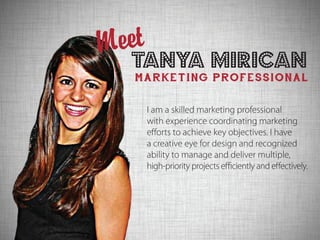 Tanya Mirican
MARKETING PROFESSIONAL
Meet
I am a skilled marketing professional
with experience coordinating marketing
efforts to achieve key objectives. I have
a creative eye for design and recognized
ability to manage and deliver multiple,
high-priority projects efficiently and effectively.
 