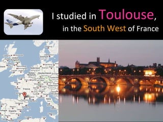 I studied in   Toulouse ,  in the  South West  of France 