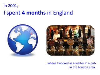 ...where I worked as a waiter in a pub in the London area. in 2001,  I spent  4 months  in England   