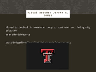 VISUAL RESUME: JEFFRY A.
                            JONES




Moved to Lubbock in November 2009 to start over and find quality
education
at an affordable price

Was admitted into Texas Tech University in February 2011
 