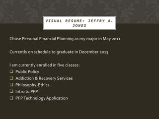 VISUAL RESUME: JEFFRY A.
                              JONES


Chose Personal Financial Planning as my major in May 2011

Currently on schedule to graduate in December 2013

I am currently enrolled in five classes:
 Public Policy
 Addiction & Recovery Services
 Philosophy-Ethics
 Intro to PFP
 PFP Technology Application
 