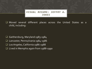 VISUAL RESUME: JEFFRY A.
                            JONES


 Moved several different places across the United States as a
  child, including:



   Gaithersburg, Maryland 1983-1984
   Lancaster, Pennsylvania 1984-1986
   Los Angeles, California 1986-1988
   Lived in Memphis again from 1988-1990
 