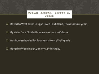 VISUAL RESUME: JEFFRY A.
                            JONES


 Moved to West Texas in 1990: lived in Midland, Texas for four years

 My sister Sara Elizabeth Jones was born in Odessa

 Was homeschooled for four years from 4th-7th grade

 Moved to Waco in 1994 on my 12th birthday
 