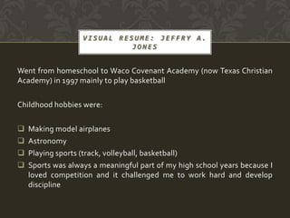 VISUAL RESUME: JEFFRY A.
                             JONES


Went from homeschool to Waco Covenant Academy (now Texas Christian
Academy) in 1997 mainly to play basketball

Childhood hobbies were:

   Making model airplanes
   Astronomy
   Playing sports (track, volleyball, basketball)
   Sports was always a meaningful part of my high school years because I
    loved competition and it challenged me to work hard and develop
    discipline
 