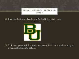 VISUAL RESUME: JEFFRY A.
                             JONES


 Spent my first year of college at Baylor University in 2000




 Took two years off for work and went back to school in 2003 at
  Mclennan Community College
 