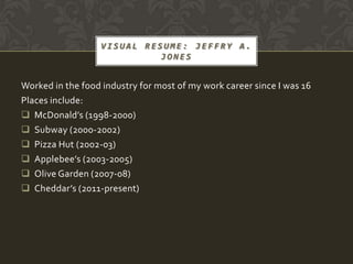 VISUAL RESUME: JEFFRY A.
                            JONES


Worked in the food industry for most of my work career since I was 16
Places include:
 McDonald’s (1998-2000)
 Subway (2000-2002)
 Pizza Hut (2002-03)
 Applebee’s (2003-2005)
 Olive Garden (2007-08)
 Cheddar’s (2011-present)
 