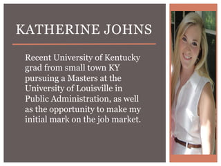 KATHERINE JOHNS
 Recent University of Kentucky
 grad from small town KY
 pursuing a Masters at the
 University of Louisville in
 Public Administration, as well
 as the opportunity to make my
 initial mark on the job market.
 