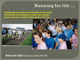 Joining sports events for the benefit of the social
community you belong in, makes you a better
person and your world a better place to live in.
Race for Life Marathon, London UK 2002
 