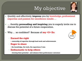  Quickly and effectively impress you by knowledge, professional
expertise and passion for excellence results …
 … thereby, persuading and inspiring you to eagerly invite me to
discuss the potential of a future cooperation.
 Why… so confident? Because of my <3> Es:
• Earned the right
– ownership of expertise through hard work and achievements
• Eager to share
- the knowledge, the tools, the experience I own
• Enthusiastic to help others
- develop their potential and enhance their performance outcomes
 