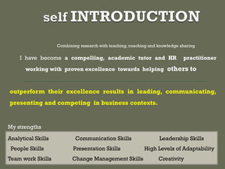 Combining research with teaching, coaching and knowledge sharing
I have become a compelling, academic tutor and HR practitioner
working with proven excellence towards helping others to
outperform their excellence results in leading, communicating,
presenting and competing in business contexts.
Analytical Skills Communication Skills Leadership Skills
People Skills Presentation Skills High Levels of Adaptability
Team work Skills Change Management Skills Creativity
My strengths
 