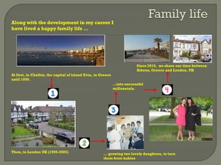 Along with the development in my career I
have lived a happy family life …
… growing two lovely daughters, to turn
them from babies
…into successful
millennials.
At first, in Chalkis, the capital of island Evia, in Greece
until 1999.
Then, in London UK (1999-2005)
Since 2010, we share our time between
Athens, Greece and London, UK
 