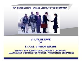 TEN REASONS HOW I WILL BE USEFUL TO YOUR COMPANY




                   VISUAL RESUME
                        OF
              LT. COL. VIKRAM BAKSHI
     SENIOR/ TOP BUSINESS DEVELOPMENT & OPERATION
MANAGEMENT EXECUTIVE FOR PROJECT / PRODUCTION OPERATIONS
 