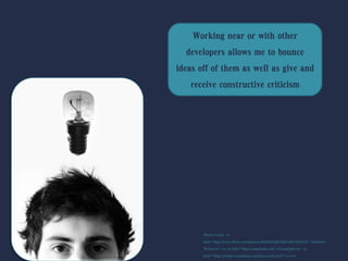 Working near or with other
developers allows me to bounce
ideas off of them as well as give and
receive constructive criticism
Photo Credit: <a
href="http://www.flickr.com/photos/46650205@N08/4601859272/">Matthew
Wynn</a> via <a href="http://compfight.com">Compfight</a> <a
href="https://creativecommons.org/licenses/by/2.0/">cc</a>
 
