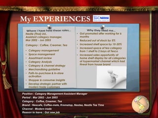 My EXPERIENCES
Nestle (Thai) Ltd.,
Assistant category manager,
Mar 2002 - Jun 2003
Category : Coffee, Creamer, Tea
• Category management
• Space management
• Assortment review
• Category Analysis
• Category & channel strategy
• Merchandising guideline
• Path-to-purchase & in-store
activation
• Shopper & consumer insights
• Develop strategic partner with
modern trade customers
• Got promoted after working for 6
months
• Reduced out of stock by 5%
• Increased shelf space by 10-20%
• Increased space of tea category
from 1 shelf to 2 bays at Tesco
• Increased sales opportunity at
home shelf display for all categories
at hypermarket channel which had
threat from house brand
Position : Category Management Assistant Manager
Period : Mar 2002 - Jun 2003
Category : Coffee, Creamer, Tea
Brand : Nescafe, Coffee-mate, Krematop, Nestea, Nestle Tea Time
Channel : Modern trade
Reason to leave : Got new job
 