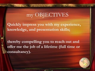 my OBJECTIVES
Quickly impress you with my experience,
knowledge, and presentation skills;
thereby compelling you to reach out and
offer me the job of a lifetime (full time or
consultancy).
 
