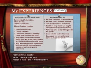 My EXPERIENCES
Dunnhumby (Thailand) Ltd.,
Client Director,
Oct 2014 – Jan 2015
Clients : Thailand vendors
• Project management
• Contract renewal
• Collaborate with Tesco and help
clients grow business with Tesco
• Help clients understand customer
insight from Tesco, and being able to
turn that insight into actionable plans
• Work with clients to train and support
on Tesco-specific approaches and
processes such as range and
promotions
• Became consultant to senior director
• Became coach for client manager
• Gain trust from Tesco and clients
• Be able to help clients turn insights
into actionable recommendations
• Achieved sales and profit target with
7% growth
• Succeeded in contract renewal
• Developed win-win relationship
between Tesco and clients
Position : Client Director
Period : Oct 2014 – Jan 2015
Reason to leave : End of 3-month contract
 