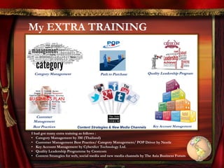 My EXTRA TRAINING
Category Management Path to Purchase
Customer
Management
Best Practices
Quality Leadership Program
Content Strategies & New Media Channels Key Account Management
I had got many extra training as follows :
• Category Management by 3M (Thailand)
• Customer Management Best Practice/ Category Management/ POP Driver by Nestle
• Key Account Management by Cyberdict Technology Ltd.
• Quality Leadership Programme by Crestcom
• Content Strategies for web, social media and new media channels by The Asia Business Forum
 
