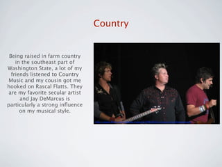 Country


 Being raised in farm country
    in the southeast part of
Washington State, a lot of my
  friends listened to Country
Music and my cousin got me
hooked on Rascal Flatts. They
 are my favorite secular artist
      and Jay DeMarcus is
particularly a strong inﬂuence
      on my musical style.
                                  http://www.ﬂickr.com/photos/copa41/36928232/sizes/o/in/photostream/
 