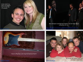 Emily Smith has
 been my biggest
 fan for the last
 13 months.




                                                                             Wes Hampton and Michael English are two huge vocal
                                                                                            inﬂuences on me.

                                                                        http://www.ﬂickr.com/photos/ruthdaniel/3427603580/sizes/o/in/
This is my images                                                       photostream/




                    I love to Play Bass and sing the Baritone Part!!!



                                                                                                             My family has always been my
                                                                                                                     strongest supporters.
This is my images                                                       This is my images
 