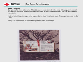 Red Cross Advertisement Viewer’s Response Our eyes are first drawn to the center of the ad because it is placed directly in the center of the page, and because it includes color (in contrast to the all gray background). Next, we notice the American Red Cross logo, which is easily recognizable.  Next, we look at the photo images on the page, and to the title of the ad which reads: “This chapter took me to the Gulf Coast” Finally, if we are interested, we will read through the text of the advertisement. 