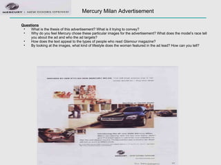 Mercury Milan Advertisement Questions What is the thesis of this advertisement? What is it trying to convey?  Why do you feel Mercury chose these particular images for the advertisement? What does the model’s race tell you about the ad and who the ad targets? How does the text appeal to the types of people who read  Glamour  magazine? By looking at the images, what kind of lifestyle does the woman featured in the ad lead? How can you tell? 