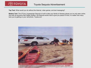 Toyota Sequoia Advertisement Top Text:  What would you do without the Internet, video games, and text messaging? Bottom Text:  The 273-hp, 8-passenger Sequoia is built to take your family to faraway places you’ve only seen online. And with its exclusive Star Safety System, the Sequoia works hard to give you peace of mind, no matter how many bars you’re getting on your cell phone. Toyota.com 