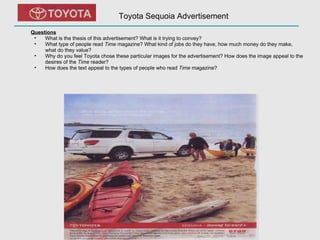 Toyota Sequoia Advertisement Questions What is the thesis of this advertisement? What is it trying to convey?  What type of people read  Time  magazine? What kind of jobs do they have, how much money do they make, what do they value? Why do you feel Toyota chose these particular images for the advertisement? How does the image appeal to the desires of the  Time  reader? How does the text appeal to the types of people who read  Time  magazine? 