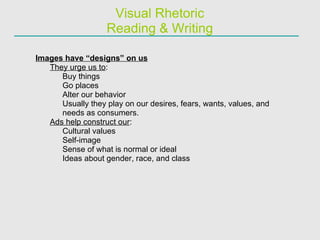 Visual Rhetoric Reading & Writing Images have “designs” on us They urge us to : Buy things Go places Alter our behavior Usually they play on our desires, fears, wants, values, and needs as consumers. Ads help construct our : Cultural values Self-image Sense of what is normal or ideal Ideas about gender, race, and class 