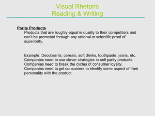 Visual Rhetoric Reading & Writing Parity Products Products that are roughly equal in quality to their competitors and can’t be promoted through any rational or scientific proof of superiority. Example: Deodorants, cereals, soft drinks, toothpaste, jeans, etc. Companies need to use clever strategies to sell parity products.  Companies need to break the cycles of consumer loyalty. Companies need to get consumers to identify some aspect of their personality with the product. 