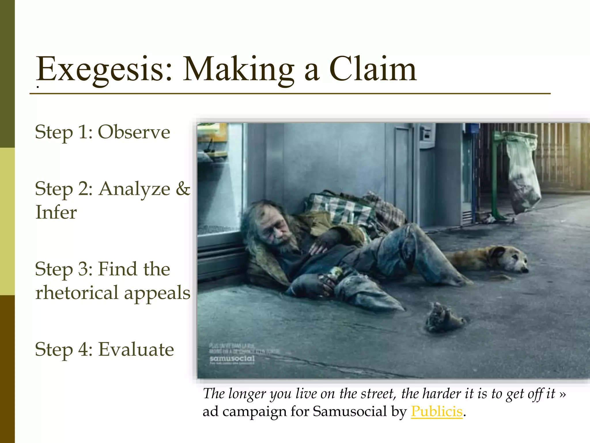 Exegesis: Making a Claim.
Step 1: Observe
Step 2: Analyze &
Infer
Step 3: Find the
rhetorical appeals
Step 4: Evaluate
The longer you live on the street, the harder it is to get off it »
ad campaign for Samusocial by Publicis.
 