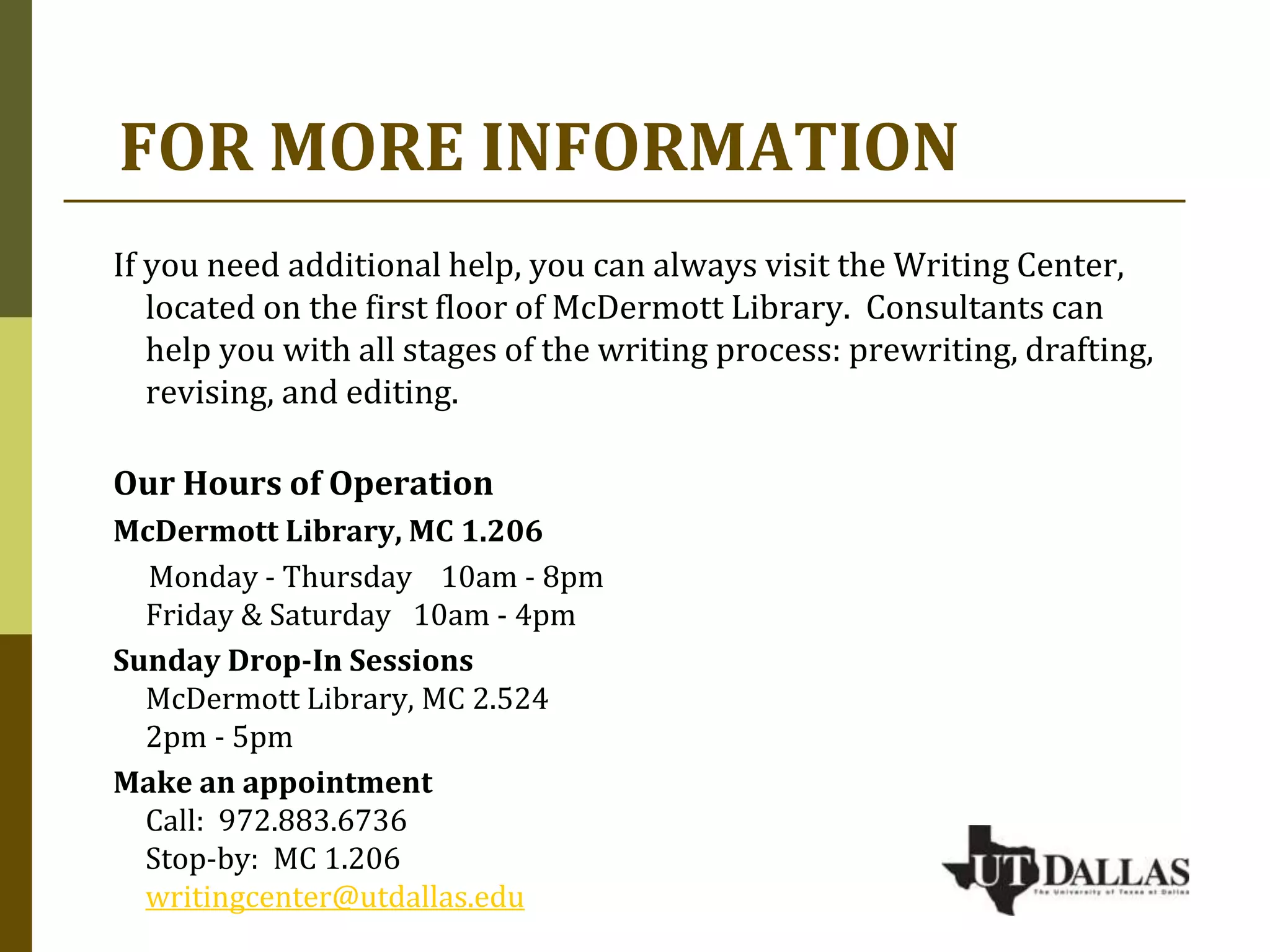 FOR MORE INFORMATION
If you need additional help, you can always visit the Writing Center,
located on the first floor of McDermott Library. Consultants can
help you with all stages of the writing process: prewriting, drafting,
revising, and editing.
Our Hours of Operation
McDermott Library, MC 1.206
Monday - Thursday 10am - 8pm
Friday & Saturday 10am - 4pm
Sunday Drop-In Sessions
McDermott Library, MC 2.524
2pm - 5pm
Make an appointment
Call: 972.883.6736
Stop-by: MC 1.206
writingcenter@utdallas.edu
 