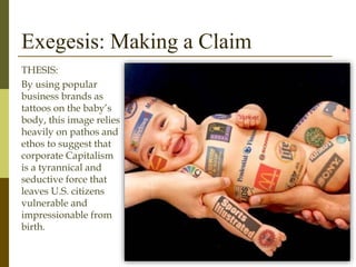 Exegesis: Making a Claim
THESIS:
By using popular
business brands as
tattoos on the baby’s
body, this image relies
heavily on pathos and
ethos to suggest that
corporate Capitalism
is a tyrannical and
seductive force that
leaves U.S. citizens
vulnerable and
impressionable from
birth.
 