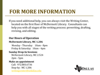 FOR MORE INFORMATION
If you need additional help, you can always visit the Writing Center,
located on the first floor of McDermott Library. Consultants can
help you with all stages of the writing process: prewriting, drafting,
revising, and editing.
Our Hours of Operation
McDermott Library, MC 1.206
Monday - Thursday 10am - 8pm
Friday & Saturday 10am - 4pm
Sunday Drop-In Sessions
McDermott Library, MC 2.524
2pm - 5pm
Make an appointment
Call: 972.883.6736
Stop-by: MC 1.206
writingcenter@utdallas.edu
 