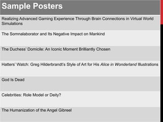 Sample Posters
Realizing Advanced Gaming Experience Through Brain Connections in Virtual World
Simulations

The Somnalaborator and Its Negative Impact on Mankind


The Duchess’ Domicile: An Iconic Moment Brilliantly Chosen


Hatters’ Watch: Greg Hilderbrandt’s Style of Art for His Alice in Wonderland Illustrations


God Is Dead


Celebrities: Role Model or Deity?


The Humanization of the Angel Gibreel
 