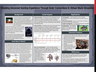 Hengte Lin & Yuxiao Wu
                         Background                                                                Social Impacts                                                            Applications
                            For the time being, Virtual Reality (VR) is         Improve education - One character that distinguishes human         Learning games - various scenarios can be simulated
                            merely more than a common theme in                  beings from animals is systematic education. However, not          enabling players to learn skills with less cost, lower risk and
                            science fictions and movies. However, in the        everyone in the society is exposed to equal educational            more fun.
                            future, the technology of VR will definitely        resources. VR games with brain connections will make it much       Future-planning games - players can get career orientations
                            create huge impacts on every aspect of our          easier, cheaper, faster and more interesting to obtain different   by experiencing the life of professions.
                                                                                knowledge and skills.                                              Problem-solving games - the virtual environment is simulated
The Thirteenth Floor (1999) life. One of the most fascinating application
                            goes to VR games.                                                                                                      vividly to help solve real-world problems.
                                                                                Inspire creativity - According to the results of the experiments   Creating games – 3D modeling
 Current Virtual Reality environments mostly                                    conducted by Jackson et al, positive relationship exists
 involve only visual images, sound experiences,                                                                                                    platform is provided so that the
                                                                                between videogame and creativity. (See the following diagram       players can be inspired to design
 and force feedback. Technical limitations in                                   for research data.) With better lifelike experience, Virtual
 processing power and communication                                                                                                                the future world.
                                                                                Reality games can definitely boost players’ creativity and
 bandwidth hinder the realization of high-                                      inspire more great inventions (2011).
 fidelity VR experience.                                                                                                                                              Potential Problems
Facilitated by the new technology of human                                                                                                          Virtual world will isolate human beings from one another
brain connections, advanced Virtual Reality                                                                                                          and deprive them of face-to-face interactions, causing
games will be used to provide learning                      Matrix (1999)                                                                            diseases like social phobia.
opportunities, inspire inventions, and solve                                                                                                        Obsession with the feeling
real-world problems.                                                                                                                                 of committing crimes in the
                 How Does It Work?                                                                                                                   VR games will result in the
                                                                                                                                                     loss of humanity and
 Our Posthuman invention overcomes the technical obstacles                                                                                           morality.
 by enabling direct information exchange between the server                                                                                         The direct connection
 and human brains rather than using standard input devices                                                                                           between human brains and
                                                                                Solve real-world problems - In 2011, through a protein-              server machines can result
 such as a keyboard and mouse, or multimodal devices such
                                                                                folding game called Foldit, a group of U.S. gamers helped            in safety and privacy
 as a wired glove and omnidirectional treadmills. However, we
                                                                                unlock the structure of an AIDS-related enzyme that had been         problems.
 still implement a user machine between the server and
                                                                                baffling scientists for a decade. With the 3-dimentional
 human brain because it will act as a signal converter and a
 firewall preventing attacks from the viruses in the server.
                                                                                modeling platform realized in VR, it is for sure                                              References
                                                                                that the players can
                                      The user machines can convert brain                                                                           Jackson, L.A., Witt, E.A., Games, A.I., Fitzgerald, H. E., von Eye, A., &
                                      signals into electronic ones, send them
                                                                                further explore the real-                                           Zhao, Y. (2012). Information technology use and creativity: Findings
                                      to the server terminal, get feedback,     world problems in a                                                 from the Children and Technology Project. Computers in Human
                                      and translate them again into brain       virtual world and give                                              Behavior, 28(2), 370-376.
                                      signals. The direct information
                                      exchange allows the users to
                                                                                solutions to benefit the                                            Peckham, M. (2011, September). Foldit games solve AIDS puzzle that
                                      experience lifelike physical and          whole society (Peckham,                                             baffled scientists for a decade. Time. Retrieved March 13, 2012
                                      psychological feelings just as what       2011).                                                              from http://techland.time.com/2011/09/19/foldit-gamers-solve-aids-
                                      they do in reality.                                                                                           puzzle-that-baffled-scientists-for-decade/
 