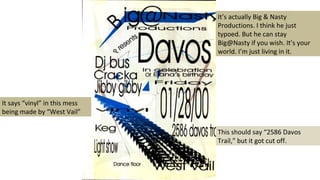 This should say “2586 Davos
Trail,” but it got cut off.
It says “vinyl” in this mess
being made by “West Vail”
It’s actually Big & Nasty
Productions. I think he just
typoed. But he can stay
Big@Nasty if you wish. It’s your
world. I’m just living in it.
 