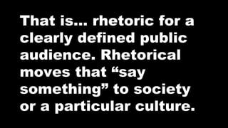 That is… rhetoric for a
clearly defined public
audience. Rhetorical
moves that “say
something” to society
or a particular culture.

 