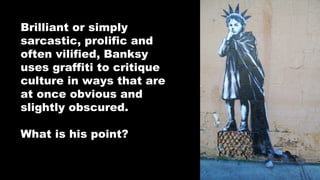 Brilliant or simply
sarcastic, prolific and
often vilified, Banksy
uses graffiti to critique
culture in ways that are
at once obvious and
slightly obscured.
What is his point?

 