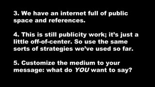 3. We have an internet full of public
space and references.
4. This is still publicity work; it’s just a
little off-of-center. So use the same
sorts of strategies we’ve used so far.
5. Customize the medium to your
message: what do YOU want to say?

 
