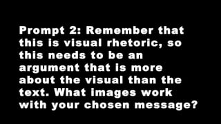 Prompt 2: Remember that
this is visual rhetoric, so
this needs to be an
argument that is more
about the visual than the
text. What images work
with your chosen message?

 
