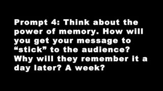 Prompt 4: Think about the
power of memory. How will
you get your message to
“stick” to the audience?
Why will they remember it a
day later? A week?

 