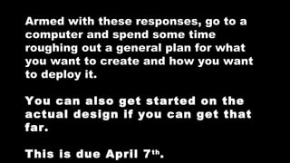 Armed with these responses, go to a
computer and spend some time
roughing out a general plan for what
you want to create and how you want
to deploy it.
You can also get started on the
actual design if you can get that
far.
This is due April 7 th .

 