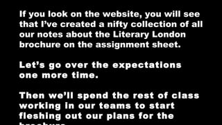 If you look on the website, you will see
that I’ve created a nifty collection of all
our notes about the Literary London
brochure on the assignment sheet.
Let’s go over the expectations
one more time.
Then we’ll spend the rest of class
working in our teams to start
fleshing out our plans for the

 