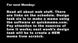 For next Monday:
Read all about web stuff. There
are links on the schedule. Design
task six is to make a meme using
the software at quickmeme.com.
Pay attention to the nuances of
how it works; next week’s design
task will be to create a NEW
meme from scratch.

 