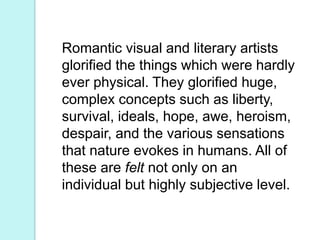 Romantic visual and literary artists
glorified the things which were hardly
ever physical. They glorified huge,
complex concepts such as liberty,
survival, ideals, hope, awe, heroism,
despair, and the various sensations
that nature evokes in humans. All of
these are felt not only on an
individual but highly subjective level.
 