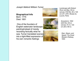 Joseph Mallord William Turner
Biographical Info
Born: 1775
Died: 1851
One of the founders of
English watercolor landscape
paintingInstead of merely
recording factually what he
saw, Turner translated scenes
into a light-filled expression of
his own romantic feelings
Landscape with Distant
River and Bay, Oil on
canvas (100 Kb), 94 x 124
cm (37 x 49"); Musee du
Louvre, Paris
Snowstorm, 1842
(220 Kb); Oil on
canvas, 91.5 x 122
cm (36 x 48 in)
Rain, Steam, and
Speed: The Great
Western Railway,
1844
 